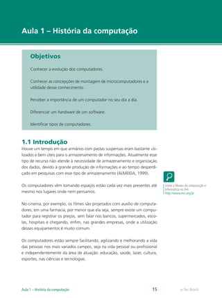 e-Tec Brasil
Aula 1 – História da computação
Objetivos
Conhecer a evolução dos computadores.
Conhecer as concepções de montagem de microcomputadores e a
utilidade desse conhecimento.
Perceber a importância de um computador no seu dia a dia.
Diferenciar um hardware de um software.
Identificar tipos de computadores.
1.1 Introdução
Houve um tempo em que armários com pastas suspensas eram bastante uti-
lizados e bem úteis para o armazenamento de informações. Atualmente esse
tipo de recurso não atende à necessidade de armazenamento e organização
dos dados, devido à grande produção de informações e ao tempo desperdi-
çado em pesquisas com esse tipo de armazenamento (ALMEIDA, 1999).
Os computadores vêm tomando espaços estão cada vez mais presentes até
mesmo nos lugares onde nem pensamos.
No cinema, por exemplo, os filmes são projetados com auxílio de computa-
dores; em uma farmácia, por menor que ela seja, sempre existe um compu-
tador para registrar os preços, sem falar nos bancos, supermercados, esco-
las, hospitais e chegando, enfim, nas grandes empresas, onde a utilização
desses equipamentos é muito comum.
Os computadores estão sempre facilitando, agilizando e melhorando a vida
das pessoas nos mais variados campos, seja na vida pessoal ou profissional
e independentemente da área de atuação: educação, saúde, lazer, cultura,
esportes, nas ciências e tecnologias.
Visite o Museu da computação e
Informática no link
http://www.mci.org.br
e-Tec BrasilAula 1 – História da computação 15
 