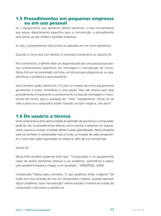 1.5 Procedimentos em pequenas empresas
ou em uso pessoal
Se o equipamento que apresenta defeito pertencer a uma microempresa
que possui departamento específico para a manutenção, o procedimento
será similar ao das médias e grandes empresas.
Se não, o procedimento será similar ao realizado em um micro doméstico.
Quando o micro está com defeito, é necessário consertá-lo ou substituí-lo.
Para consertá-lo, o defeito deve ser diagnosticado por uma pessoa que pos-
sua conhecimentos específicos em montagem e manutenção de micros.
Dessa forma é recomendado contratar um técnico para diagnosticar, ou seja,
identificar o problema e para resolvê-lo.
Você também pode substituí-lo. O custo na compra de outro equipamento
geralmente é maior; entretanto é uma opção. Mas até mesmo para esse
procedimento é importante o conhecimento na área de montagem e manu-
tenção de micros, para a avaliação do “novo” equipamento. Afinal, só vai
valer a pena se o comprador estiver fazendo um bom negócio, não acha?
1.6 De usuário a técnico
Você certamente já teve oportunidade de aprender de que forma o computador
pode ser útil; os procedimentos básicos; como criamos e salvamos um arquivo,
como usamos o mouse, o teclado dentre outros aprendizados. Nesta disciplina
você vai conhecer o computador mais a fundo, as funções de cada componen-
te, e como eles estão organizados na máquina, além de sua manutenção.
Vamos lá?
Nessa linha também podemos dizer que: “Computador é um equipamento
capaz de aceitar elementos relativos a um problema, submetê-los a opera-
ções predeterminadas e chegar a um resultado.” (WIKIPÉDIA, 2009).
Complicado? Releia esses conceitos. O que podemos então imaginar? De
onde vem essa vontade de criar um computador e depois, quando aparecer
algum problema, fazer manutenção? Vamos estudar a história da criação do
computador e de todos os periféricos.
e-Tec BrasilAula 1 – História da computação 17
 