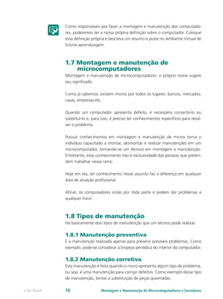 Como responsáveis por fazer a montagem e manutenção dos computado-
res, poderemos ter a nossa própria definição sobre o computador. Coloque
essa definição própria e descreva um resumo e poste no Ambiente Virtual de
Ensino-aprendizagem.
1.7 Montagem e manutenção de
microcomputadores
Montagem e manutenção de microcomputadores: o próprio nome sugere
seu significado.
Como já sabemos, existem micros por todos os lugares: bancos, mercados,
casas, empresas etc.
Quando um computador apresenta defeito, é necessário consertá-lo ou
substituí-lo e, para isso, é preciso ter conhecimentos específicos para resol-
ver o problema.
Possuir conhecimentos em montagem e manutenção de micros torna o
indivíduo capacitado a montar, desmontar e realizar manutenções em um
microcomputador, tornando-se um técnico em montagem e manutenção.
Entretanto, esse conhecimento não é exclusividade das pessoas que preten-
dem trabalhar nesse ramo.
Hoje em dia, ter conhecimento nesse assunto faz a diferença em qualquer
área de atuação profissional.
Afinal, os computadores estão por toda parte e podem dar problemas a
qualquer hora!
1.8 Tipos de manutenção
Há basicamente dois tipos de manutenção que um técnico pode realizar.
1.8.1 Manutenção preventiva
É a manutenção realizada apenas para prevenir possíveis problemas. Como
exemplo, pode-se considerar a limpeza periódica do interior do computador.
1.8.2 Manutenção corretiva
Esta manutenção é feita quando o micro apresenta algum tipo de problema,
ou seja, é uma manutenção para corrigir defeitos. Como exemplo desse tipo
de manutenção, temos a substituição de peças queimadas.
Montagem e Manutenção de Microcomputadores e Servidorese-Tec Brasil 18
 