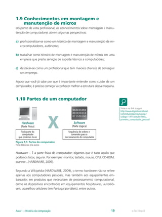 1.9 Conhecimentos em montagem e
manutenção de micros
Do ponto de vista profissional, os conhecimentos sobre montagem e manu-
tenção de computadores abrem algumas perspectivas:
a)	 profissionalizar-se como um técnico de montagem e manutenção de mi-
crocomputadores, autônomo;
b)	 trabalhar como técnico de montagem e manutenção de micros em uma
empresa que preste serviços de suporte técnico a computadores;
c)	 destacar-se como um profissional que tem maiores chances de conseguir
um emprego.
Agora que você já sabe por que é importante entender como cuidar de um
computador, é preciso começar a conhecer melhor a estrutura dessa máquina.
1.10 Partes de um computador
Hardware
(Parte Física)
Software
(Parte Lógica)
010011001
001010110
011100100
xToda parte do
computador
que podemos tocar
Sequência de ordens e
comandos para o
funcionamento do computador
Figura 1.1: Partes do computador
Fonte: Elaborada pela autora
Hardware – É a parte física do computador; digamos que é tudo aquilo que
podemos tocar, segurar. Por exemplo: monitor, teclado, mouse, CPU, CD-ROM,
scanner...(HARDWARE, 2009).
Segundo a Wikipédia (HARDWARE, 2009), o termo hardware não se refere
apenas aos computadores pessoais, mas também aos equipamentos em-
barcados em produtos que necessitam de processamento computacional,
como os dispositivos encontrados em equipamentos hospitalares, automó-
veis, aparelhos celulares (em Portugal portáteis), entre outros.
Visite o no link a seguir
http://www.digestivocultural.
com/colunistas/coluna.asp?
codigo=1911&titulo=Meu_
primeiro_computador_pessoal
e-Tec BrasilAula 1 – História da computação 19
 