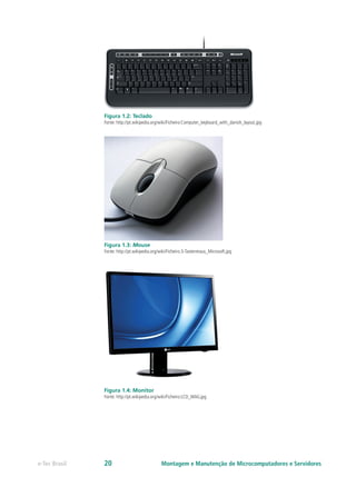 Figura 1.2: Teclado
Fonte: http://pt.wikipedia.org/wiki/Ficheiro:Computer_keyboard_with_danish_layout.jpg
Figura 1.3: Mouse
Fonte: http://pt.wikipedia.org/wiki/Ficheiro:3-Tastenmaus_Microsoft.jpg
Figura 1.4: Monitor
Fonte: http://pt.wikipedia.org/wiki/Ficheiro:LCD_MAG.jpg
Montagem e Manutenção de Microcomputadores e Servidorese-Tec Brasil 20
 