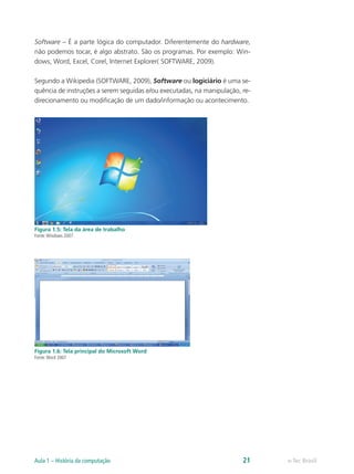Software – É a parte lógica do computador. Diferentemente do hardware,
não podemos tocar, é algo abstrato. São os programas. Por exemplo: Win-
dows, Word, Excel, Corel, Internet Explorer( SOFTWARE, 2009).
Segundo a Wikipedia (SOFTWARE, 2009), Software ou logiciário é uma se-
quência de instruções a serem seguidas e/ou executadas, na manipulação, re-
direcionamento ou modificação de um dado/informação ou acontecimento.
Figura 1.5: Tela da área de trabalho
Fonte:Windows 2007
Figura 1.6: Tela principal do Microsoft Word
Fonte:Word 2007
e-Tec BrasilAula 1 – História da computação 21
 