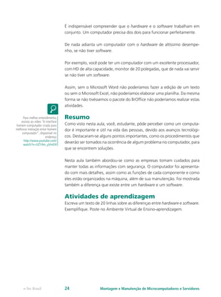 É indispensável compreender que o hardware e o software trabalham em
conjunto. Um computador precisa dos dois para funcionar perfeitamente.
De nada adianta um computador com o hardware de altíssimo desempe-
nho, se não tiver software.
Por exemplo, você pode ter um computador com um excelente processador,
com HD de alta capacidade, monitor de 20 polegadas, que de nada vai servir
se não tiver um software.
Assim, sem o Microsoft Word não poderíamos fazer a edição de um texto
ou sem o Microsoft Excel, não poderíamos elaborar uma planilha. Da mesma
forma se não tivéssemos o pacote do BrOffice não poderíamos realizar estas
atividades.
Resumo
Como visto nesta aula, você, estudante, pôde perceber como um computa-
dor é importante e útil na vida das pessoas, devido aos avanços tecnológi-
cos. Destacaram-se alguns pontos importantes, como os procedimentos que
deverão ser tomados na ocorrência de algum problema no computador, para
que se encontrem soluções.
Nesta aula também abordou-se como as empresas tomam cuidados para
manter todas as informações com segurança. O computador foi apresenta-
do com mais detalhes, assim como as funções de cada componente e como
eles estão organizados na máquina, além de sua manutenção. Foi mostrada
também a diferença que existe entre um hardware e um software.
Atividades de aprendizagem
Escreva um texto de 20 linhas sobre as diferenças entre hardware e software.
Exemplifique. Poste no Ambiente Virtual de Ensino-aprendizagem.
Para melhor entendimento,
assista ao vídeo “A interface
homem-computador criada para
melhorar interação entre homem
computador”, disponível no
endereço
http://www.youtube.com/
watch?v=UZ14m_yVmO4
Montagem e Manutenção de Microcomputadores e Servidorese-Tec Brasil 24
 