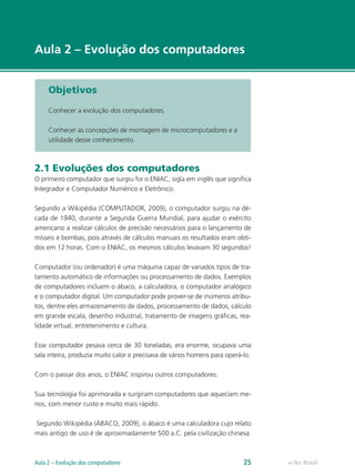 e-Tec Brasil
Aula 2 – Evolução dos computadores
Objetivos
Conhecer a evolução dos computadores.
Conhecer as concepções de montagem de microcomputadores e a
utilidade desse conhecimento.
2.1 Evoluções dos computadores
O primeiro computador que surgiu foi o ENIAC, sigla em inglês que significa
Integrador e Computador Numérico e Eletrônico.
Segundo a Wikipédia (COMPUTADOR, 2009), o computador surgiu na dé-
cada de 1940, durante a Segunda Guerra Mundial, para ajudar o exército
americano a realizar cálculos de precisão necessários para o lançamento de
mísseis e bombas, pois através de cálculos manuais os resultados eram obti-
dos em 12 horas. Com o ENIAC, os mesmos cálculos levavam 30 segundos!
Computador (ou ordenador) é uma máquina capaz de variados tipos de tra-
tamento automático de informações ou processamento de dados. Exemplos
de computadores incluem o ábaco, a calculadora, o computador analógico
e o computador digital. Um computador pode prover-se de inúmeros atribu-
tos, dentre eles armazenamento de dados, processamento de dados, cálculo
em grande escala, desenho industrial, tratamento de imagens gráficas, rea-
lidade virtual, entretenimento e cultura.
Esse computador pesava cerca de 30 toneladas, era enorme, ocupava uma
sala inteira, produzia muito calor e precisava de vários homens para operá-lo.
Com o passar dos anos, o ENIAC inspirou outros computadores.
Sua tecnologia foi aprimorada e surgiram computadores que aqueciam me-
nos, com menor custo e muito mais rápido.
Segundo Wikipédia (ÁBACO, 2009), o ábaco é uma calculadora cujo relato
mais antigo de uso é de aproximadamente 500 a.C. pela civilização chinesa.
e-Tec BrasilAula 2 – Evolução dos computadores 25
 
