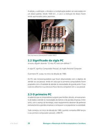 A adição, a subtração, a divisão e a multiplicação podem ser executadas em
um ábaco padrão. Desde 1600 d.C., o uso e a evolução do ábaco foram
sendo aprimorados pelos japoneses.
Fonte: http://www.sxc.hu/browse.phtml?f=view&id=586573
2.2 Significado da sigla PC
Já ouviu alguém dizendo “O meu PC está com defeito”?
A sigla PC significa Computador Pessoal, do Inglês Personal Computer.
O primeiro PC surgiu no início da década de 1980.
Os PCs são microcomputadores que foram desenvolvidos com o objetivo de
atender ao uso pessoal, tendo em vista que os primeiros computadores foram
projetados com a finalidade de atender às necessidades de grande porte. O seu
custo era altíssimo e sua estrutura física não era compatível com o uso pessoal.
2.3 O primeiro PC
Já sabemos que os computadores surgiram para facilitar cálculos, armazenamen-
to de dados e atender às necessidades do Exército e de grandes empresas. Entre-
tanto, com o avanço da tecnologia, esses equipamentos deixaram de pertencer
exclusivamente a grandes empresas e começaram a se popularizar na sociedade.
Tudo começou no início da década de 1980, quando a empresa IBM lançou
o seu primeiro computador pessoal, o IBM PC.
Montagem e Manutenção de Microcomputadores e Servidorese-Tec Brasil 26
 