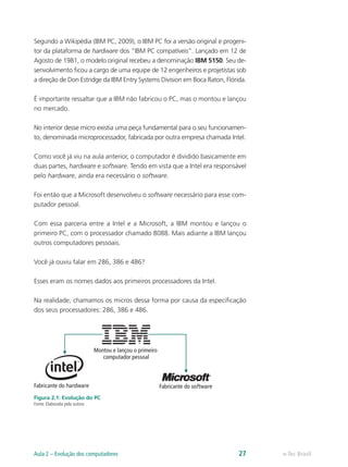 Segundo a Wikipédia (IBM PC, 2009), o IBM PC foi a versão original e progeni-
tor da plataforma de hardware dos “IBM PC compatíveis”. Lançado em 12 de
Agosto de 1981, o modelo original recebeu a denominação IBM 5150. Seu de-
senvolvimento ficou a cargo de uma equipe de 12 engenheiros e projetistas sob
a direção de Don Estridge da IBM Entry Systems Division em Boca Raton, Flórida.
É importante ressaltar que a IBM não fabricou o PC, mas o montou e lançou
no mercado.
No interior desse micro existia uma peça fundamental para o seu funcionamen-
to, denominada microprocessador, fabricada por outra empresa chamada Intel.
Como você já viu na aula anterior, o computador é dividido basicamente em
duas partes, hardware e software. Tendo em vista que a Intel era responsável
pelo hardware, ainda era necessário o software.
Foi então que a Microsoft desenvolveu o software necessário para esse com-
putador pessoal.
Com essa parceria entre a Intel e a Microsoft, a IBM montou e lançou o
primeiro PC, com o processador chamado 8088. Mais adiante a IBM lançou
outros computadores pessoais.
Você já ouviu falar em 286, 386 e 486?
Esses eram os nomes dados aos primeiros processadores da Intel.
Na realidade, chamamos os micros dessa forma por causa da especificação
dos seus processadores: 286, 386 e 486.
Montou e lançou o primeiro
computador pessoal
Fabricante do hardware Fabricante do software
Figura 2.1: Evolução do PC
Fonte: Elaborada pela autora
e-Tec BrasilAula 2 – Evolução dos computadores 27
 