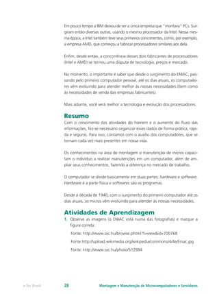 Em pouco tempo a IBM deixou de ser a única empresa que “montava” PCs. Sur-
giram então diversas outras, usando o mesmo processador da Intel. Nessa mes-
ma época, a Intel também teve seus primeiros concorrentes, como, por exemplo,
a empresa AMD, que começou a fabricar processadores similares aos dela.
Enfim, desde então, a concorrência desses dois fabricantes de processadores
(Intel e AMD) se tornou uma disputa de tecnologia, preços e mercado.
No momento, o importante é saber que desde o surgimento do ENIAC, pas-
sando pelo primeiro computador pessoal, até os dias atuais, os computado-
res vêm evoluindo para atender melhor às nossas necessidades (bem como
às necessidades de venda das empresas fabricantes).
Mais adiante, você verá melhor a tecnologia e evolução dos processadores.
Resumo
Com o crescimento das atividades do homem e o aumento do fluxo das
informações, fez-se necessário organizar esses dados de forma prática, rápi-
da e seguros. Para isso, contamos com o auxílio dos computadores, que se
tornam cada vez mais presentes em nossa vida.
Os conhecimentos na área de montagem e manutenção de micros capaci-
tam o indivíduo a realizar manutenções em um computador, além de am-
pliar seus conhecimentos, fazendo a diferença no mercado de trabalho.
O computador se divide basicamente em duas partes: hardware e software.
Hardware é a parte física e softwares são os programas.
Desde a década de 1940, com o surgimento do primeiro computador até os
dias atuais, os micros vêm evoluindo para atender às nossas necessidades.
Atividades de Aprendizagem
1.	 Observe as imagens (o ENIAC está numa das fotografias) e marque a
figura correta.
Fonte: http://www.sxc.hu/browse.phtml?f=view&id=700768
Fonte:http://upload.wikimedia.org/wikipedia/commons/4/4e/Eniac.jpg
Fonte: http://www.sxc.hu/photo/512894
Montagem e Manutenção de Microcomputadores e Servidorese-Tec Brasil 28
 