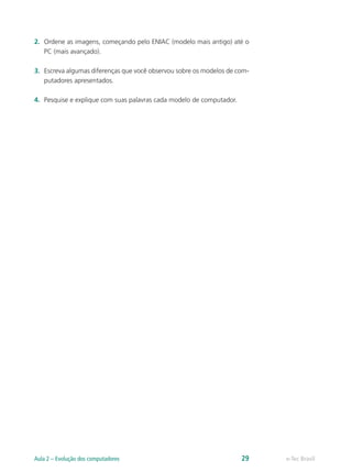 2.	 Ordene as imagens, começando pelo ENIAC (modelo mais antigo) até o
PC (mais avançado).
3.	 Escreva algumas diferenças que você observou sobre os modelos de com-
putadores apresentados.
4.	 Pesquise e explique com suas palavras cada modelo de computador.
e-Tec BrasilAula 2 – Evolução dos computadores 29
 