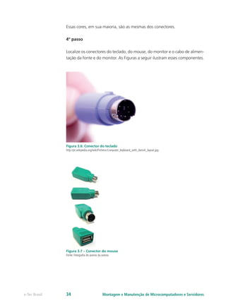 Essas cores, em sua maioria, são as mesmas dos conectores.
4º passo
Localize os conectores do teclado, do mouse, do monitor e o cabo de alimen-
tação da fonte e do monitor. As Figuras a seguir ilustram esses componentes.
Figura 3.6: Conector do teclado
http://pt.wikipedia.org/wiki/Ficheiro:Computer_keyboard_with_danish_layout.jpg
Figura 3.7 – Conector do mouse
Fonte: Fotografia do acervo da autora
Montagem e Manutenção de Microcomputadores e Servidorese-Tec Brasil 34
 
