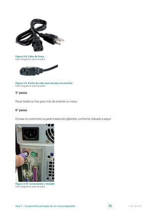 Figura 3.8: Cabo de força
Fonte: Fotografia do acervo da autora
Figura 3.9: Ponta do cabo que encaixa no monitor
Fonte: Fotografia do acervo da autora
5º passo
Passe todos os fios para trás da estante ou mesa.
6º passo
Encaixe os conectores na parte traseira do gabinete, conforme indicado a seguir:
Figura 3.10: Conectando o teclado
Fonte: Fotografia do acervo da autora
e-Tec BrasilAula 3 – Componentes principais de um microcomputador 35
 