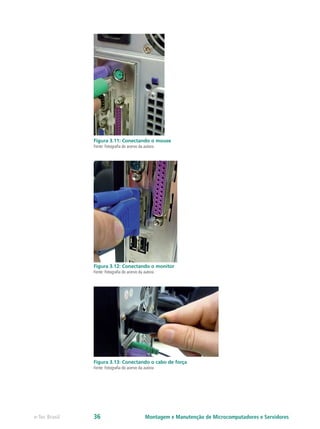 Figura 3.11: Conectando o mouse
Fonte: Fotografia do acervo da autora
Figura 3.12: Conectando o monitor
Fonte: Fotografia do acervo da autora
Figura 3.13: Conectando o cabo de força
Fonte: Fotografia do acervo da autora
Montagem e Manutenção de Microcomputadores e Servidorese-Tec Brasil 36
 