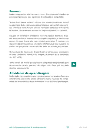 Resumo
Podemos destacar os principais componentes do computador listando suas
principais importâncias para o processo de instalação do computador.
Teclado é um tipo de periférico utilizado pelo usuário para entrada manual
no sistema de dados e comandos, possui teclas que representa letras, núme-
ros, símbolos e outras funções baseado no modelo de teclado de máquinas
de escrever, basicamente os teclados são projetados para escrita de textos.
Mouse é um periférico de entrada que auxilia no processo de entrada de da-
dos tem como função movimentar o cursor pelo computador, o formato mas
comum do cursor é uma seta, mas é possível personalizar. O monitor é um
dispositivo do computador que serve como interface visual para o usuário, na
medida em que permite a visualização dos dados e sua interação como eles.
Os monitores são classificados de acordo com a tecnologia de amostragem
de vídeo utilizada na formação da imagem; atualmente essas tecnologias
são: CRT e LCD.
Tenha sempre em mente que as peças de computador são projetadas para
ter um encaixe perfeito, portanto não exigem muita força, pois isso pode
danificar o equipamento.
Atividades de aprendizagem
Realize todos esses procedimentos e escreva um pequeno manual conforme seu
entendimento para orientar o leitor sobre como fazer a instalação dos compo-
nentes em um computador. Poste no Ambiente Virtual de Ensino-aprendizagem.
e-Tec BrasilAula 3 – Componentes principais de um microcomputador 39
 