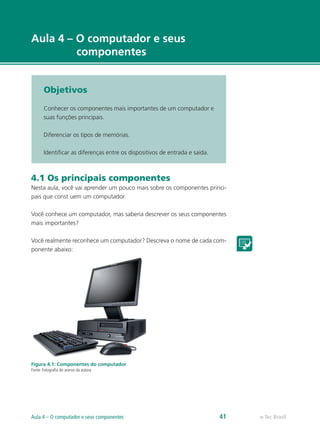 e-Tec Brasil
Aula 4 – O computador e seus
componentes
Objetivos
Conhecer os componentes mais importantes de um computador e
suas funções principais.
Diferenciar os tipos de memórias.
Identificar as diferenças entre os dispositivos de entrada e saída.
4.1 Os principais componentes
Nesta aula, você vai aprender um pouco mais sobre os componentes princi-
pais que const uem um computador.
Você conhece um computador, mas saberia descrever os seus componentes
mais importantes?
Você realmente reconhece um computador? Descreva o nome de cada com-
ponente abaixo:
Figura 4.1: Componentes do computador
Fonte: Fotografia do acervo da autora
e-Tec BrasilAula 4 – O computador e seus componentes 41
 