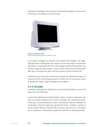 e grande versatilidade; mas ele possui inúmeras desvantagens, como as suas
dimensões e um elevado custo de energia.
Figura 4.5: Monitor CRT
Fonte: http://pt.wikipedia.org/wiki/Ficheiro:Monitor_LG.jpg
As principais vantagens do monitor LCD (Liquid Cristal Display, em Inglês,
sigla de tela de cristal líquido) são o baixo consumo de energia, as dimensões
resumidas e a capacidade de formar uma imagem praticamente perfeita; mas
ele possui algumas desvantagens, como o maior custo na hora de fabricação,
além de os contrates não serem tão bons quanto os dos monitores CRT.
A diferença entre eles está na tecnologia utilizada na exibição de imagens. O
monitor de CRT é mais antigo do que o monitor de LCD, que possui maior
qualidade de imagem, além de design mais moderno.
4.1.3 Teclado
O teclado é utilizado para digitarmos e inserirmos informações no micro. Ele
possui cerca de 100 teclas.
É o principal método de entrada de dados, textos e números. Projetados com
base nas antigas máquinas de escrever, os teclados são utilizados principal-
mente para a escrita de textos ou para o controle dos sistemas instalados no
computador. Possuem teclas que representam letras, símbolos, números e
outras funções diversas. Pressionando uma tecla, ele envia um sinal através
de um chip para o computador, quando este identifica a tecla pressionada.
Montagem e Manutenção de Microcomputadores e Servidorese-Tec Brasil 44
 