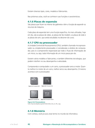 Existem diversos tipos, cores, modelos e fabricantes.
Nas próximas aulas, você vai conhecer suas funções e características.
4.1.6 Placas de expansão
São placas que ficam no interior do gabinete e têm a função de expandir os
recursos da máquina.
Cada placa de expansão tem uma função específica. As mais utilizadas, hoje
em dia, são as placas de vídeo, as placas de fax modem, as placas de rede e
as placas de som, que serão estudadas no decorrer do curso.
4.1.7 CPU ou processador
A Unidade Central de Processamento (CPU), também chamada microproces-
sador ou simplesmente processador, é considerada o cérebro do computa-
dor, pois é o componente responsável por todo o fluxo de informações de
um micro, ou seja, toda informação de um micro passa por ela.
Existem vários modelos e fabricantes, e também diferentes tecnologias, que
podem interferir no seu desempenho e velocidade.
Comparando o computador a um carro, o processador seria o motor. Quan-
to melhor é o motor de um carro, melhor será o seu desempenho. O mesmo
acontece com o processador.
Figura 4.6: Processadores
Fonte: http://pt.wikipedia.org/wiki/Ficheiro:Intel_Core_i5_750_1.jpg
4.1.8 Memória
Com certeza, você já ouviu esse termo no mundo da informática.
Montagem e Manutenção de Microcomputadores e Servidorese-Tec Brasil 46
 