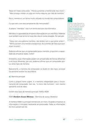 Talvez em frases como estas: “Preciso aumentar a memória do meu micro”;
“Não consegui instalar um jogo em minha máquina, por falta de memória”.
Pois é, memória é um termo muito utilizado no mundo dos computadores.
E o que vem a ser esse componente tão mencionado?
A palavra “memória” não é um termo exclusivo da informática.
Memória é a capacidade de armazenar informações em um meio físico. Podemos
ouvir também esse termo no nosso dia a dia em outras situações. Por exemplo:
“Estou com uma péssima memória, não lembro nem o que jantei ontem”;
“Minha avó tem uma memória excepcional, ela se lembra de fatos que ocor-
reram há anos”.
Podemos afirmar que um computador possui memória, já que tem a capaci-
dade de armazenar dados. Certo?
Entretanto, essas informações podem ser armazenadas de formas diferentes
e em locais diferentes; por isso, podemos afirmar que um computador pos-
sui vários tipos de memória.
Basicamente, a memória do computador se divide em dois tipos: principal
(ou primária) auxiliar (ou secundária).
a)	 Memória principal
Como o próprio nome sugere, é a memória indispensável para o funcio-
namento do computador. Sem ela, “o micro não funciona”, nem mesmo
apresenta sinal de vídeo.
Existem dois tipos de memória principal: RAM e ROM.
RAM (Random Access Memory – Memória de acesso Aleatório)
A memória RAM é a principal memória de um micro. Ela pode armazenar as
informações e instruções necessárias ao processador. Todas as informações
do micro passam por ela.
Assista ao vídeo Disponível no
link, nele você poderá ver como
instalar um pente de memória:
http://www.youtube.com/
watch?v=XxRObBy6m60.
Pesquisa na Internet
outros vídeos que tratem
de como montar ou
substituir componentes de
microcomputadores e monte um
pequeno catálogo. Depois poste
no AVEA.
e-Tec BrasilAula 4 – O computador e seus componentes 47
 