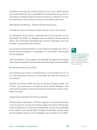 Estudaremos esse tipo de memória durante o curso, mas é válido adiantar
que existem diferentes tipos e capacidades de armazenamento que são en-
contrados em módulos (parte de conjunto mecânico ou eletrônico com cer-
tas características dimensionais e funcionais) conectados à placa-mãe.
ROM (Ready Only Memory – Memória somente para leitura)
É também um tipo de memória principal. Sem ela o micro não funciona.
As informações dessa memória, diferentemente do que acontece na me-
mória RAM, não podem ser apagadas, pois seus dados já vêm gravados de
fábrica. São informações preestabelecidas durante a fabricação, como, por
exemplo, as características do hardware.
Ela armazena permanentemente as informações de hardware do micro e,
mesmo quando desligamos o computador, as informações nela gravadas
não são apagadas.
Assim que ligamos o micro, aparece uma tela preta com algumas informações
relacionadas ao hardware. Essa tela é referente a informações da memória ROM.
b)	 Memória auxiliar ou secundária
São memórias que auxiliam e complementam o funcionamento de um mi-
cro. São importantes, entretanto o computador não deixa de funcionar na
sua ausência.
Diferente da memória RAM, este tipo de memória armazena dados “de-
finitivos”, que permanecem na máquina mesmo quando desligada. Essas
informações só podem ser excluídas através de comandos de usuários como:
deletar ou excluir.
Seguem alguns exemplos de memórias auxiliares.
HD (hard disk) ou Winchester: o HD (disco rígido) é um componente do micro
muito útil, pois tem a função de armazenar dados. Ele é o local onde são gra-
vados os programas e os arquivos do computador e possui uma capacidade
muito superior à da memória RAM. Os dados armazenados no disco rígido
não são perdidos quando o micro é desligado, isso já acontece com a RAM.
Assista ao vídeo disponível no
link http://www.youtube.com/
watch?v=g2kW88NSD44.
Escreva um pequeno manual
com a sequência de passos
para a substituição de um HD e
poste-o no AVEA.
e-Tec BrasilAula 4 – O computador e seus componentes 49
 