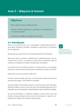 e-Tec Brasil
Aula 5 – Máquina & homem
e-Tec BrasilAula 5 – Máquina & homem 53
Objetivos
Definir sistema binário e sistema decimal.
Descrever sistema operacional e reconhecer sua importância em
um microcomputador.
Conhecer as unidades de medida da informação.
5.1 Introdução
Você viu, na primeira aula, que o computador se divide basicamente em
duas partes: hardware e software. Hardware é a parte física e os softwares
são os programas.
Na segunda aula, descrevemos os componentes básicos de hardware.
Nesta aula, você vai conhecer o software que é indispensável para o funcio-
namento de um micro, vai entender o motivo dessa importância, além de
conhecer as unidades de medidas utilizadas pelo computador.
O usuário envia o comando para imprimir um documento e o computador,
por sua vez, transmite esse comando para a impressora, que executa a tarefa.
Realmente é assim que acontece. Não acha?
O mesmo ocorre quando você vai a uma lanchonete e pede uma pizza de
presunto para viagem. Você também é atendido.
As duas situações mencionadas mostram uma comunicação a partir de proce-
dimentos simples e comuns no dia a dia. Isso só foi possível porque quem fez a
solicitação usou uma linguagem compreendida por quem atenderia ao pedido.
No caso da lanchonete, o atendente entregou a pizza correta, pois você
utilizou a língua portuguesa como meio de comunicação e o garçom com-
preendeu seu pedido, pois também fala português.
Para saber mais sobre
maquina & homem acesse
http://www.youtube.com/
watch?v=UZ14m_yVmO4
 