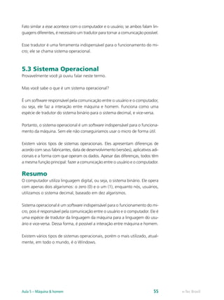 e-Tec BrasilAula 5 – Máquina & homem 55
Fato similar a esse acontece com o computador e o usuário; se ambos falam lin-
guagens diferentes, é necessário um tradutor para tornar a comunicação possível.
Esse tradutor é uma ferramenta indispensável para o funcionamento do mi-
cro; ele se chama sistema operacional.
5.3 Sistema Operacional
Provavelmente você já ouviu falar neste termo.
Mas você sabe o que é um sistema operacional?
É um software responsável pela comunicação entre o usuário e o computador,
ou seja, ele faz a interação entre máquina e homem. Funciona como uma
espécie de tradutor do sistema binário para o sistema decimal, e vice-versa.
Portanto, o sistema operacional é um software indispensável para o funciona-
mento da máquina. Sem ele não conseguiríamos usar o micro de forma útil.
Existem vários tipos de sistemas operacionais. Eles apresentam diferenças de
acordo com seus fabricantes, data de desenvolvimento (versões), aplicativos adi-
cionais e a forma com que operam os dados. Apesar das diferenças, todos têm
a mesma função principal: fazer a comunicação entre o usuário e o computador.
Resumo
O computador utiliza linguagem digital, ou seja, o sistema binário. Ele opera
com apenas dois algarismos: o zero (0) e o um (1), enquanto nós, usuários,
utilizamos o sistema decimal, baseado em dez algarismos.
Sistema operacional é um software indispensável para o funcionamento do mi-
cro, pois é responsável pela comunicação entre o usuário e o computador. Ele é
uma espécie de tradutor da linguagem da máquina para a linguagem do usu-
ário e vice-versa. Dessa forma, é possível a interação entre máquina e homem.
Existem vários tipos de sistemas operacionais, porém o mais utilizado, atual-
mente, em todo o mundo, é o Windows.
 