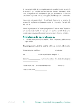 Montagem e Manutenção de Microcomputadores e Servidorese-Tec Brasil 56
Bit é a menor unidade de informação para o computador; consiste no zero (0)
ou no um (1). Para o usuário um bit isolado não tem valor signiﬁcativo; entre-
tanto, o conjunto de oito bits forma um byte, que equivale a um caracter. Um
caracter tem signiﬁcado para o usuário, pois uma letra equivale a um caracter.
A expressão byte, cujo símbolo é B, está ligada diretamente ao tamanho do
arquivo. Ela auxilia nas unidades de medida da informação. Exemplo: KB,
MB, GB, TB.
Devido ao grande ﬂuxo de informações processadas em um micro, padroniza-
ram-se unidades de medida da informação para facilitar a constatação de tama-
nhos de arquivos ou capacidade de armazenamento em diferentes unidades.
Atividades de aprendizagem
1.	 Complete as lacunas com as palavras a seguir, de forma que a afirmativa
fique correta.
Dez, computadores, binário, usuário, software, homem, intermediar.
O sistema operacional é um ___________________ responsável
por _________________ a comunicação entre máquina e ______________.
O sistema _______________ é um sistema de base dois. Ele é utilizado pelos
____________________.
O sistema decimal é um sistema baseado em ________ algarismos.
Ele é utilizado pelo ________________.
 