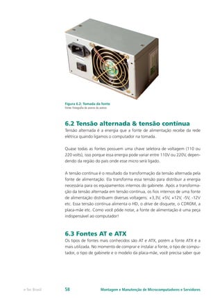Figura 6.2: Tomada da fonte
Fonte: Fotografia do acervo da autora
6.2 Tensão alternada & tensão contínua
Tensão alternada é a energia que a fonte de alimentação recebe da rede
elétrica quando ligamos o computador na tomada.
Quase todas as fontes possuem uma chave seletora de voltagem (110 ou
220 volts), isso porque essa energia pode variar entre 110V ou 220V, depen-
dendo da região do país onde esse micro será ligado.
A tensão contínua é o resultado da transformação da tensão alternada pela
fonte de alimentação. Ela transforma essa tensão para distribuir a energia
necessária para os equipamentos internos do gabinete. Após a transforma-
ção da tensão alternada em tensão contínua, os fios internos de uma fonte
de alimentação distribuem diversas voltagens: +3,3V, +5V, +12V, -5V, -12V
etc. Essa tensão contínua alimenta o HD, o drive de disquete, o CDROM, a
placa-mãe etc. Como você pôde notar, a fonte de alimentação é uma peça
indispensável ao computador!
6.3 Fontes AT e ATX
Os tipos de fontes mais conhecidos são AT e ATX, porém a fonte ATX é a
mais utilizada. No momento de comprar e instalar a fonte, o tipo de compu-
tador, o tipo de gabinete e o modelo da placa-mãe, você precisa saber que
Montagem e Manutenção de Microcomputadores e Servidorese-Tec Brasil 58
 