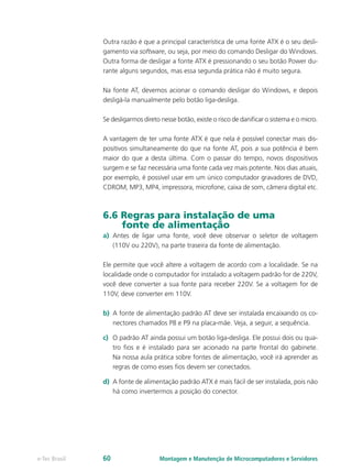Outra razão é que a principal característica de uma fonte ATX é o seu desli-
gamento via software, ou seja, por meio do comando Desligar do Windows.
Outra forma de desligar a fonte ATX é pressionando o seu botão Power du-
rante alguns segundos, mas essa segunda prática não é muito segura.
Na fonte AT, devemos acionar o comando desligar do Windows, e depois
desligá-la manualmente pelo botão liga-desliga.
Se desligarmos direto nesse botão, existe o risco de danificar o sistema e o micro.
A vantagem de ter uma fonte ATX é que nela é possível conectar mais dis-
positivos simultaneamente do que na fonte AT, pois a sua potência é bem
maior do que a desta última. Com o passar do tempo, novos dispositivos
surgem e se faz necessária uma fonte cada vez mais potente. Nos dias atuais,
por exemplo, é possível usar em um único computador gravadores de DVD,
CDROM, MP3, MP4, impressora, microfone, caixa de som, câmera digital etc.
6.6 Regras para instalação de uma
fonte de alimentação
a)	 Antes de ligar uma fonte, você deve observar o seletor de voltagem
(110V ou 220V), na parte traseira da fonte de alimentação.
Ele permite que você altere a voltagem de acordo com a localidade. Se na
localidade onde o computador for instalado a voltagem padrão for de 220V,
você deve converter a sua fonte para receber 220V. Se a voltagem for de
110V, deve converter em 110V.
b)	 A fonte de alimentação padrão AT deve ser instalada encaixando os co-
nectores chamados P8 e P9 na placa-mãe. Veja, a seguir, a sequência.
c)	 O padrão AT ainda possui um botão liga-desliga. Ele possui dois ou qua-
tro fios e é instalado para ser acionado na parte frontal do gabinete.
Na nossa aula prática sobre fontes de alimentação, você irá aprender as
regras de como esses fios devem ser conectados.
d)	 A fonte de alimentação padrão ATX é mais fácil de ser instalada, pois não
há como invertermos a posição do conector.
Montagem e Manutenção de Microcomputadores e Servidorese-Tec Brasil 60
 