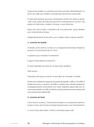 A placa-mãe também é conhecida como placa principal. Motherboard é um
termo em inglês que também é utilizado para denominar a placa-mãe.
É importante destacar que esses componentes existem em todas as placas-
-mãe e que, apesar de todas elas possuírem características em comum, elas
podem ter fabricantes, modelos, formatos e cores diferentes.
Agora que você já sabe a importância de uma placa-mãe, vamos detalhar
seus componentes principais:
Independentemente do tamanho, cor e modelo, todas as placas-mãe têm:
a)	 conector de teclado
O teclado, como você viu na Aula 2, é um dispositivo de entrada indispensá-
vel para o funcionamento de um micro.
Já sabemos que o teclado é fundamental.
E agora? Onde devemos conectá-lo?
Se você respondeu que deve ser na placa-mãe, parabéns!
Você acertou...
Toda placa-mãe possui conector no qual deve ser encaixado o teclado.
Existem dois modelos principais de conectores de teclado: o DIN e o mini-DIN. O
teclado que possui o conector mini-DIN é o teclado mais utilizado atualmente.
Consequentemente, encontramos com maior frequência placas-mãe com co-
nector para teclado mini-DIN. Entretanto, ainda é possível encontrar placas-mãe
com conector para teclado DIN.
b)	 conector de fonte
Como você viu na Aula 5, a fonte de alimentação é um componente importan-
te para o micro, pois fornece a energia necessária para o seu funcionamento.
E, como você já deve saber, a fonte é conectada à placa-mãe.
Montagem e Manutenção de Microcomputadores e Servidorese-Tec Brasil 66
 
