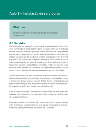 e-Tec Brasil
Aula 8 – Instalação de servidores
Objetivo
Conhecer um servidor que fornece serviços a uma rede de
computadores.
8.1 Servidor
Em informática um servidor é um sistema de computação que fornece ser-
viços a uma rede de computadores. Esses serviços podem ser de natureza
diversa, como por exemplo, arquivos e correio eletrônico. Os computadores
que acessam os serviços de um servidor são chamados clientes. As redes que
utilizam servidores são do tipo cliente-servidor, utilizadas em redes de médio
e grande porte (com muitas máquinas) e em redes onde a questão da se-
gurança desempenha um papel de grande importância. O termo servidor é
largamente aplicado a computadores completos, embora um servidor possa
equivaler a um software ou a partes de um sistema computacional, ou até
mesmo a uma máquina que não seja necessariamente um computador.
A história dos servidores tem, obviamente, a ver com as redes de computa-
dores. Redes permitiam a comunicação entre diversos computadores, e, com
o crescimento destas, surgiu a ideia de dedicar alguns computadores para
prestar algum serviço à rede, enquanto outros se utilizariam desses serviços.
Os servidores ficariam responsáveis pela primeira função.
Com o advento das redes, foi crescendo a necessidade de estas terem ser-
vidores e minicomputadores, o que acabou contribuindo para a diminuição
do uso dos mainframes.
O crescimento das empresas de redes e o crescimento do uso da internet
entre profissionais e usuários comuns foi o grande impulso para o desenvol-
vimento e aperfeiçoamento de tecnologias para servidores.
e-Tec BrasilAula 8 – Instalação de servidores 71
 