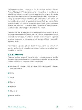Discute-se muito sobre a utilização ou não de um micro comum, o popular
Personal Computer (PC), como servidor e a necessidade de ou não de se
adquirir um equipamento mais robusto para atuar como servidor. A resposta
a essa questão depende da utilização do equipamento e da “criticidade” do
serviço que o servidor está executando. Em uma estrutura não crítica, um
computador comum pode ser usado como servidor. Note que o tamanho da
rede não importa; por exemplo: uma empresa com três instrutores on-line na
internet tem três computadores e um deles é o servidor de acesso à internet.
Se este servidor falhar o negócio da empresa fica parado.
Prevendo esse tipo de necessidade, os fabricantes de componentes de com-
putadores desenvolvem placas mais robustas, aplicam uma engenharia mais
elaborada de ventilação, redundância de itens e capacidade de expansão
ampliada, para que o servidor possa garantir a disponibilidade e a confiabi-
lidade do serviço.
Normalmente a preocupação em desenvolver servidores fica centrada em
grandes fabricantes do mercado, que possuem equipes preparadas e labo-
ratórios com esse fim.
8.3.2 Software
Para que funcione uma rede cliente-servidor, é necessário que no servidor
esteja instalado um sistema operacional que reconheça esse tipo de rede. Os
sistemas operacionais para redes cliente-servidor são:
a)	 Windows NT, Windows 2000, Windows 2003, Windows XP, Windows
Vista, Windows 7;
b)	 Unix;
c)	 Linux;
d)	 Solaris;
e)	 FreeBSD;
f)	 Mac OS X;
g)	 Novell Netware.
e-Tec BrasilAula 8 – Instalação de servidores 75
 