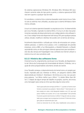 Os sistemas operacionais Windows 95, Windows 98 e Windows ME reco-
nhecem somente redes do tipo ponto a ponto; o sistema operacional DOS
não tem suporte a qualquer tipo de rede.
Em servidores, o sistema Unix e sistemas baseados neste (como Linux e Sola-
ris) são os sistemas mais utilizados, ao passo que o sistema Windows é bem
menos utilizado.
Linux é um sistema operativo baseado na arquitectura Unix. Foi desenvolvido
por Linus Torvalds, inspirado no sistema Minix. O Linux é um dos mais proe-
minentes exemplos de desenvolvimento com código aberto e de software li-
vre. O seu código fonte está disponível sob licença GPL para qualquer pessoa
utilizar, estudar, modificar e distribuir de acordo com os termos da licença.
Inicialmente desenvolvido e utilizado por nichos de entusiastas em compu-
tadores pessoais, o sistema Linux passou a ter a colaboração de grandes
empresas, como a IBM, a Sun Microsystems, a Hewlett-Packard, e a Novell,
ascendendo como um dos principais sistemas operacionais para servidores –
oito dos dez serviços de hospedagem mais confiáveis da internet utilizam o
sistema Linux em seus servidores web.
8.3.2.1 História dos softwares livres
O kernel Linux foi, originalmente, escrito por Linus Torvalds, do Departamen-
to de Ciência da Computação da Universidade de Helsinki, Finlândia, com a
ajuda de vários programadores voluntários através da Usenet.
Linus Torvalds começou o desenvolvimento do kernel como um projeto par-
ticular, inspirado pelo seu interesse no Minix, um pequeno sistema UNIX
desenvolvido por Andrew S. Tanenbaum. Ele limitou-se a criar, nas suas pró-
prias palavras, “um Minix melhor que o Minix” (“a better Minix than Mi-
nix”). E depois de algum tempo de trabalho no projeto, sozinho, ele enviou
uma mensagem para comp.os.minix que dizia alguma coisa como:
Você suspira pelos bons tempos do Minix-1.1, quando os homens eram
homens e escreviam seus próprios “device drivers”? Você está sem um
bom projeto em mãos e está desejando trabalhar num S.O. que você
possa modificar de acordo com as suas necessidades? Está achando
frustrante quando tudo funciona no Minix? Chega de noite ao compu-
tador para conseguir que os programas funcionem? Então esta mensa-
gem pode ser exatamente para você.
Como eu mencionei há um mês, estou trabalhando numa versão in-
Montagem e Manutenção de Microcomputadores e Servidorese-Tec Brasil 76
 
