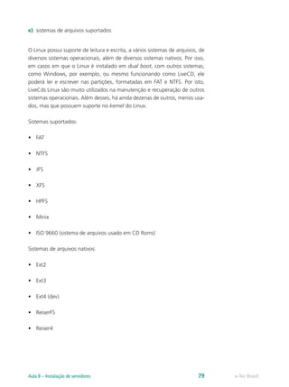 e)	 sistemas de arquivos suportados
O Linux possui suporte de leitura e escrita, a vários sistemas de arquivos, de
diversos sistemas operacionais, além de diversos sistemas nativos. Por isso,
em casos em que o Linux é instalado em dual boot, com outros sistemas,
como Windows, por exemplo, ou mesmo funcionando como LiveCD, ele
poderá ler e escrever nas partições, formatadas em FAT e NTFS. Por isto,
LiveCds Linux são muito utilizados na manutenção e recuperação de outros
sistemas operacionais. Além desses, há ainda dezenas de outros, menos usa-
dos, mas que possuem suporte no kernel do Linux.
Sistemas suportados:
•	 FAT
•	 NTFS
•	 JFS
•	 XFS
•	 HPFS
•	 Minix
•	 ISO 9660 (sistema de arquivos usado em CD Roms)
Sistemas de arquivos nativos:
•	 Ext2
•	 Ext3
•	 Ext4 (dev)
•	 ReiserFS
•	 Reiser4
e-Tec BrasilAula 8 – Instalação de servidores 79
 