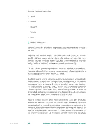 Sistemas de arquivos especiais:
•	 SWAP
•	 Unionfs
•	 Squashfs
•	 Tempfs
•	 Aufs
f)	 sistema operacional
Richard Stallman foi o fundador do projeto GNU para um sistema operacio-
nal livre.
Logo que Linus Torvalds passou a disponibilizar o Linux, ou seja, na sua ver-
são 0.01, já havia suporte ao disco rígido, tela, teclado e portas seriais, o sis-
tema de arquivos adotava o mesmo layout do Minix (embora não houvesse
código do Minix no Linux), havia extensos trechos em assembly.
“A idéia central quando implementei o linux foi: fazê-lo funcionar rápido.
Eu queria o kernel (núcleo) simples, mas poderoso o suficiente para rodar a
maioria dos aplicativos Unix”(TORVALDS, 1991).
O próprio usuário deveria procurar os programas que dessem funcionalidade
ao seu sistema, compilá-los e configurá-los e, talvez por isso, o Linux tenha
carregado consigo a etiqueta de sistema operativo apenas para técnicos.
Foi nesse ambiente que surgiu a MCC Interim Linux (Manchester Computer
Centre), a primeira distribuição Linux, desenvolvida por Owen Le Blanc da
Universidade de Manchester, capaz de ser instalada independentemente em
um computador, e tentando facilitar a instalação do Linux.
Desde o começo, o núcleo Linux incluía um sistema básico para chamadas
do sistema e acesso aos dispositivos do computador. O núcleo de um sistema
operacional define, entre várias operações, o gerenciamento da memória, de
processos, dos dispositivos físicos no computador e é uma parte essencial de
qualquer sistema operacional utilizável; contudo, para um sistema operacio-
nal adquirir funcionalidade são necessários também vários outros aplicativos
Montagem e Manutenção de Microcomputadores e Servidorese-Tec Brasil 80
 