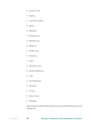 •	 Kurumin Linux;
•	 Libertas;
•	 Linux From Scratch;
•	 Lycoris;
•	 Mandriva;
•	 Muriqui Linux;
•	 Red Hat Linux;
•	 Resulinux;
•	 RXART Linux;
•	 Skolelinux;
•	 Satux;
•	 Slackware Linux;
•	 Sorcerer GNU/Linux;
•	 SuSE;
•	 Suite Telecentro;
•	 TechLinux;
•	 tsl linux;
•	 Ubuntu Linux;
•	 White Box.
Alguns grupos compilam distribuições Linux para propósitos especiais como
firewalls, etc.
Montagem e Manutenção de Microcomputadores e Servidorese-Tec Brasil 84
 
