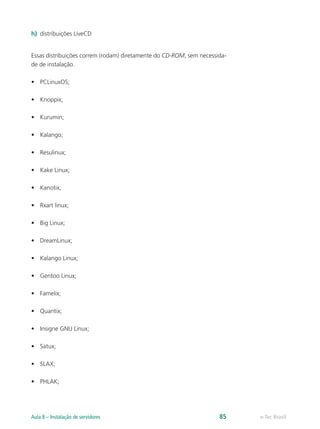 h)	 distribuições LiveCD
Essas distribuições correm (rodam) diretamente do CD-ROM, sem necessida-
de de instalação.
•	 PCLinuxOS;
•	 Knoppix;
•	 Kurumin;
•	 Kalango;
•	 Resulinux;
•	 Kake Linux;
•	 Kanotix;
•	 Rxart linux;
•	 Big Linux;
•	 DreamLinux;
•	 Kalango Linux;
•	 Gentoo Linux;
•	 Famelix;
•	 Quantix;
•	 Insigne GNU Linux;
•	 Satux;
•	 SLAX;
•	 PHLAK;
e-Tec BrasilAula 8 – Instalação de servidores 85
 