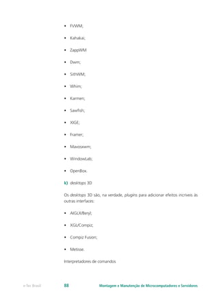 •	 FVWM;
•	 Kahakai;
•	 ZappWM
•	 Dwm;
•	 SithWM;
•	 Whim;
•	 Karmen;
•	 Sawfish;
•	 XIGE;
•	 Framer;
•	 Mavosxwm;
•	 WindowLab;
•	 OpenBox.
k)	 desktops 3D
Os desktops 3D são, na verdade, plugins para adicionar efeitos incríveis às
outras interfaces:
•	 AIGLX/Beryl;
•	 XGL/Compiz;
•	 Compiz Fusion;
•	 Metisse.
Interpretadores de comandos
Montagem e Manutenção de Microcomputadores e Servidorese-Tec Brasil 88
 