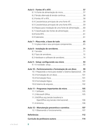 Aula 6 – Fontes AT e ATX	 57
6.1 A fonte de alimentação do micro	 57
6.2 Tensão alternada & tensão contínua	 58
6.3 Fontes AT e ATX	 58
6.4 Características principais de uma fonte AT	 59
6.5 Características principais de uma fonte ATX	 59
6.6 Regras para instalação de uma fonte de alimentação	 60
6.7 Classificação das fontes de alimentação	 61
6.8 Fonte BTX	 61
6.9 Gabinetes	 61
Aula 7 – Placa-mãe, a base de tudo	 65
7.1 A placa-mãe e seus principais componentes	 65
Aula 8 – Instalação de servidores	 71
8.1 Servidor	 71
8.2 Tipos de servidores	 72
8.3 Hardware e software de servidores	 74
Aula 9 – Setup: configurando seu micro	 93
9.1 A novidade: setup	 93
Aula 10 – Particionamento e formatação de um disco	 99
10.1 Preparando o micro para receber o Sistema Operacional	 99
10.3 Formatação de um disco	 101
10.4 Formatação física	 101
10.5 Formatação lógica	 101
10.6 Sistema de arquivos	 102
Aula 11 – Programas importantes do micro	 105
11.1 Software	 105
11.2 Microsoft Office	 105
11.3 BrOffice.org (versão brasileira) e
OpenOffice.org (versão internacional)	 106
11.4 Antivírus	 106
Aula 12 – Manutenção preventiva e corretiva	 107
12.1 Observando o funcionamento	 107
Referências	 112
Currículo da professora-autora	 114
e-Tec Brasil 8
 