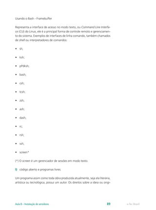 Usando o Bash - Framebuffer
Representa a interface de acesso no modo texto, ou Command Line Interfa-
ce (CLI) do Linux, ele é a principal forma de controle remoto e gerenciamen-
to do sistema. Exemplos de interfaces de linha comando, também chamados
de shell ou interpretadores de comandos:
•	 sh;
•	 ksh;
•	 pPdksh;
•	 bash;
•	 csh;
•	 tcsh;
•	 zsh;
•	 ash;
•	 dash;
•	 rc;
•	 rsh;
•	 ssh;
•	 screen*
(*) O screen é um gerenciador de sessões em modo texto.
l)	 código aberto e programas livres
Um programa assim como toda obra produzida atualmente, seja ela literária,
artística ou tecnológica, possui um autor. Os direitos sobre a ideia ou origi-
e-Tec BrasilAula 8 – Instalação de servidores 89
 