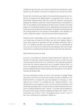 nalidade da obra do autor, que incluem essencialmente distribuição, repro-
dução e uso, são obtidos, no caso de um programa, por meio de sua licença.
Existem dois movimentos que regem o licenciamento de programas no mun-
do livre: os programas de código aberto e os programas livres. Os dois, re-
presentados respectivamente pela OSI e pela FSF, oferecem licenças para
produção de software, sendo seus maiores representantes a licença BSD e a
GPL. O Linux oferece muitos aplicativos de open source; contudo, nem todos
podem ser considerados programas livres, dependendo exclusivamente sob
qual licença esses programas são distribuídos. Os programas distribuídos sob
tais licenças possuem as mais diversas funcionalidades, como desktops, es-
critório, edição de imagem, inclusive de outros sistemas operacionais.
Também existem organizações, até no mundo livre, como a organização Li-
nux Simples para o Usuário Final (SEUL), que têm como objetivo adotar a
maior gama possível de aplicativos de alta qualidade produzidos sobre a
GPL. É um projeto voluntário que atualmente se foca no aprendizado de
Linux, seu uso na ciência e em documentos de advocacia, bem como no ge-
renciamento e coordenação de projetos de desenvolvimento de aplicativos.
m)	controvérsias quanto ao nome
Linux foi o nome dado ao núcleo de sistema operacional criado por Linus
Torvalds. Por extensão, sistemas operacionais que usam o núcleo Linux são
chamados genericamente de Linux. Entretanto, a Free Software Foundation
afirma que tais sistemas operacionais são, na verdade, sistemas GNU, e o
nome mais adequado para tais sistemas é GNU/Linux, uma vez que grande
parte do código-fonte dos sistemas operacionais baseados em Linux são fer-
ramentas do projeto GNU.
Há muita controvérsia quanto ao nome. Uma consulta no Google Trends
indica que o nome Linux é muito mais utilizado na web que GNU/Linux. Eric
Raymond afirma, no Jargon File, que essa proposta só conseguiu a “acei-
tação de uma minoria” e é resultado de uma “disputa territorial”. Linus
Torvalds afirma que consideraria “justo” que tal nome fosse atribuído a uma
distribuição do projeto GNU, mas que chamar os sistemas operacionais Linux
como um todo de GNU/Linux seria “ridículo”. Linus disse não se importar so-
bre qual o nome usado, considera a proposta da GNU como “válida” (“ok”)
mas prefere usar o termo “Linux”. De qualquer forma, o nome “Linux” é
bem mais conhecido que a expressão “GNU/Linux”.
Montagem e Manutenção de Microcomputadores e Servidorese-Tec Brasil 90
 