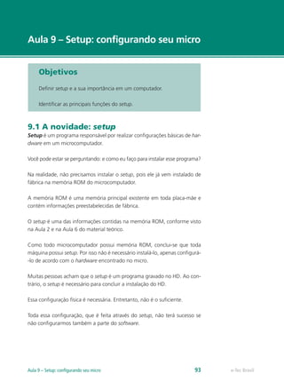 e-Tec Brasil
Aula 9 – Setup: configurando seu micro
e-Tec BrasilAula 9 – Setup: configurando seu micro 93
Objetivos
Definir setup e a sua importância em um computador.
Identificar as principais funções do setup.
9.1 A novidade: setup
Setup é um programa responsável por realizar configurações básicas de har-
dware em um microcomputador.
Você pode estar se perguntando: e como eu faço para instalar esse programa?
Na realidade, não precisamos instalar o setup, pois ele já vem instalado de
fábrica na memória ROM do microcomputador.
A memória ROM é uma memória principal existente em toda placa-mãe e
contém informações preestabelecidas de fábrica.
O setup é uma das informações contidas na memória ROM, conforme visto
na Aula 2 e na Aula 6 do material teórico.
Como todo microcomputador possui memória ROM, conclui-se que toda
máquina possui setup. Por isso não é necessário instalá-lo, apenas configurá-
-lo de acordo com o hardware encontrado no micro.
Muitas pessoas acham que o setup é um programa gravado no HD. Ao con-
trário, o setup é necessário para concluir a instalação do HD.
Essa configuração física é necessária. Entretanto, não é o suficiente.
Toda essa configuração, que é feita através do setup, não terá sucesso se
não configurarmos também a parte do software.
 