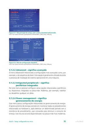 e-Tec BrasilAula 9 – Setup: configurando seu micro 95
Figura 9.1: Tela principal do setup, com o menu Standard selecionado.
Fonte: http://upload.wikimedia.org/wikipedia/en/c/c8/AwardBIOS_CMOS_Setup_Utility.png
Figura 9.2: Tela da configuração Standard
Fonte: http://upload.wikimedia.org/wikipedia/en/c/c8/AwardBIOS_CMOS_Setup_Utility.png
9.1.2.2 Advanced – significa avançado
O menu Advanced é relacionado a configurações mais avançadas como, por
exemplo, a da sequência de boot. Esta opção é geralmente utilizada durante
o processo de instalação do sistema operacional em uma máquina.
9.1.2.3 Integrated peripherals – significa
periféricos integrados
Por este menu é possível configurar várias opções relacionadas a periféricos
ou dispositivos integrados na placa-mãe. Podemos, por exemplo, habilitar
ou desabilitar qualquer um deles.
9.1.2.4 Power management – significa
gerenciamento de energia
Este menu possui configurações relacionadas ao gerenciamento de energia.
O gerenciamento de energia consiste em monitorar todos os procedimentos
relacionados ao hardware e, após detectar um determinado período sem a
ocorrência de procedimento, usar comandos para diminuir o consumo de
energia. Este recurso só está disponibilizado nas placas-mãe mais modernas.
 