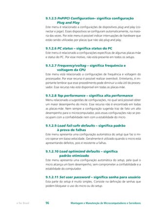 Montagem e Manutenção de Microcomputadores e Servidorese-Tec Brasil 96
9.1.2.5 PnP/PCI Configuration– significa configuração
Plug and Play
Este menu é relacionado a configurações de dispositivos plug and play (co-
nectar e jogar). Esses dispositivos se configuram automaticamente, na maio-
ria das vezes. Por este menu é possível indicar interrupções de hardware que
estão sendo utilizadas por placas que não são plug and play.
9.1.2.6 PC status – significa status do PC
Este menu é relacionado a configurações específicas de algumas placas-mãe
e status do PC. Por esse motivo, não está presente em todos os setups.
9.1.2.7 Frequency/voltag – significa frequência e
voltagem da CPU
Este menu está relacionado a configurações de frequência e voltagem do
processador. Por esse recurso é possível realizar overclock. Entretanto, é im-
portante lembrar que esse procedimento pode diminuir a vida útil do proces-
sador. Esse recurso não está disponível em todas as placas-mãe.
9.1.2.8 Top performance – significa alta performance
Menu relacionado a sugestões de configurações, no qual será possível obter
um maior desempenho do micro. Esse recurso não é encontrado em todas
as placas-mãe. Nem sempre a configuração sugerida traz de fato um alto
desempenho para o microcomputador, pois essas configurações não se pre-
ocupam com a confiabilidade nem com a estabilidade do micro.
9.1.2.9 Load fail-safe defaults – significa padrão
à prova de falhas
Este menu apresenta uma configuração automática do setup que faz o mi-
cro operar em baixa velocidade. Geralmente é utilizado quando o micro está
apresentando defeitos, pois é resistente a falhas.
9.1.2.10 Load optimized defaults – significa
padrão otimizado
Este menu apresenta uma configuração automática do setup, pela qual o
micro alcança um bom desempenho, sem comprometer a confiabilidade e a
estabilidade do computador.
9.1.2.11 Set user password – significa senha para usuário
Esta parte do setup é muito simples. Consiste na definição de senhas que
podem bloquear o uso do micro ou do setup.
 