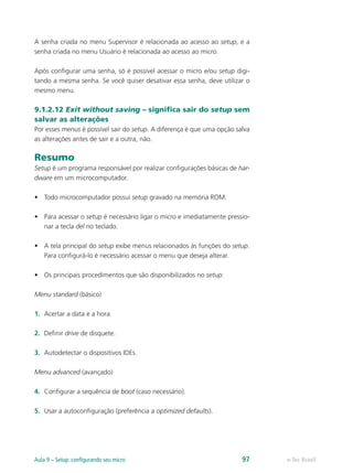 e-Tec BrasilAula 9 – Setup: configurando seu micro 97
A senha criada no menu Supervisor é relacionada ao acesso ao setup, e a
senha criada no menu Usuário é relacionada ao acesso ao micro.
Após configurar uma senha, só é possível acessar o micro e/ou setup digi-
tando a mesma senha. Se você quiser desativar essa senha, deve utilizar o
mesmo menu.
9.1.2.12 Exit without saving – significa sair do setup sem
salvar as alterações
Por esses menus é possível sair do setup. A diferença é que uma opção salva
as alterações antes de sair e a outra, não.
Resumo
Setup é um programa responsável por realizar configurações básicas de har-
dware em um microcomputador.
•	 Todo microcomputador possui setup gravado na memória ROM.
•	 Para acessar o setup é necessário ligar o micro e imediatamente pressio-
nar a tecla del no teclado.
•	 A tela principal do setup exibe menus relacionados às funções do setup.
Para configurá-lo é necessário acessar o menu que deseja alterar.
•	 Os principais procedimentos que são disponibilizados no setup:
Menu standard (básico)
1.	 Acertar a data e a hora.
2.	 Definir drive de disquete.
3.	 Autodetectar o dispositivos IDEs.
Menu advanced (avançado)
4.	 Configurar a sequência de boot (caso necessário).
5.	 Usar a autoconfiguração (preferência a optimized defaults).
 