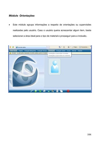 104
 Este módulo agrupa informações a respeito de orientações ou supervisões
realizadas pelo usuário. Caso o usuário queira acrescentar algum item, basta
selecionar a área ideal para o tipo de material e prosseguir para a inclusão.
Módulo Orientações
 