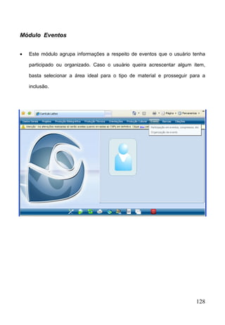 128
Módulo Eventos
 Este módulo agrupa informações a respeito de eventos que o usuário tenha
participado ou organizado. Caso o usuário queira acrescentar algum item,
basta selecionar a área ideal para o tipo de material e prosseguir para a
inclusão.
 