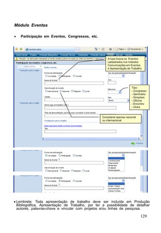 129
Módulo Eventos
 Participação em Eventos, Congressos, etc.
A lupa busca os Eventos
cadastrados nos módulos
Comunicações em Eventos
e Apresentação de Trabalho
Tipo:
- Congresso
- Seminário
- Simpósio
- Oficina
- Encontro
- Outra
Considerar apenas nacional
ou internacional
 Lembrete: Toda apresentação de trabalho deve ser incluída em Produção
Bibliográfica, Apresentação de Trabalho, por ter a possibilidade de detalhar
autores, palavras-chave e vincular com projetos e/ou linhas de pesquisa.
 