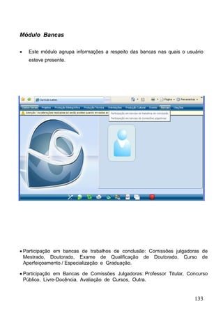 133
Módulo Bancas
 Este módulo agrupa informações a respeito das bancas nas quais o usuário
esteve presente.
 Participação em bancas de trabalhos de conclusão: Comissões julgadoras de
Mestrado, Doutorado, Exame de Qualificação de Doutorado, Curso de
Aperfeiçoamento / Especialização e Graduação.
 Participação em Bancas de Comissões Julgadoras: Professor Titular, Concurso
Público, Livre-Docência, Avaliação de Cursos, Outra.
 