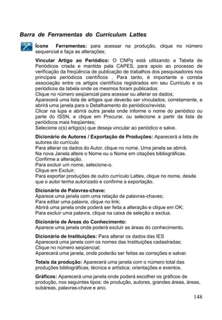 148
Barra de Ferramentas do Curriculum Lattes
Ícone Ferramentas: para acessar na produção, clique no número
sequencial e faça as alterações;
Vincular Artigo ao Periódico: O CNPq está utilizando a Tabela de
Periódicos criada e mantida pela CAPES, para apoio ao processo de
verificação da freqüência de publicação de trabalhos dos pesquisadores nos
principais periódicos científicos . Para tanto, é importante a correta
associação entre os artigos científicos registrados em seu Currículo e os
periódicos da tabela onde os mesmos foram publicados:
Clique no número seqüencial para acessar ou alterar os dados;
Aparecerá uma lista de artigos que deverão ser vinculados, corretamente, e
abrirá uma janela para o Detalhamento do periódico/revista;
Clicar na lupa e abrirá outra janela onde informe o nome do periódico ou
parte do ISSN, e clique em Procurar, ou selecione a partir da lista de
periódicos mais freqüentes;
Selecione o(s) artigo(s) que deseja vincular ao periódico e salve.
Dicionário de Autores / Exportação de Produções: Aparecerá a lista de
autores do currículo
Para alterar os dados do Autor, clique no nome. Uma janela se abrirá.
Na nova Janela altere o Nome ou o Nome em citações bibliográficas.
Confirme a alteração.
Para excluir um nome, selecione-o.
Clique em Excluir;
Para exportar produções de outro currículo Lattes, clique no nome, desde
que o autor tenha autorizado e confirme a exportação.
Dicionário de Palavras-chave:
Aparece uma janela com uma relação de palavras-chaves;
Para editar uma palavra, clique no link;
Abrirá uma janela onde poderá ser feita a alteração e clique em OK;
Para excluir uma palavra, clique na caixa de seleção e exclua.
Dicionário de Áreas do Conhecimento:
Aparece uma janela onde poderá excluir as áreas do conhecimento.
Dicionário de Instituições: Para alterar os dados das IES
Aparecerá uma janela com os nomes das Instituições cadastradas;
Clique no número seqüencial;
Aparecerá uma janela, onde poderão ser feitas as correções e salvar.
Totais da produção: Aparecerá uma janela com o número total das
produções bibliográficas, técnica e artística; orientações e eventos.
Gráficos: Aparecerá uma janela onde poderá escolher os gráficos de
produção, nos seguintes tipos: de produção, autores, grandes áreas, áreas,
subáreas, palavras-chave e ano.
 