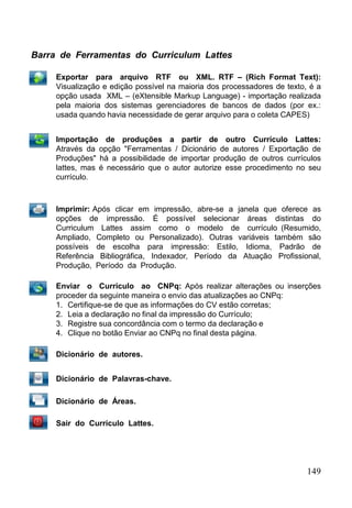 149
Barra de Ferramentas do Curriculum Lattes
Exportar para arquivo RTF ou XML. RTF – (Rich Format Text):
Visualização e edição possível na maioria dos processadores de texto, é a
opção usada XML – (eXtensible Markup Language) - importação realizada
pela maioria dos sistemas gerenciadores de bancos de dados (por ex.:
usada quando havia necessidade de gerar arquivo para o coleta CAPES)
Importação de produções a partir de outro Currículo Lattes:
Através da opção "Ferramentas / Dicionário de autores / Exportação de
Produções" há a possibilidade de importar produção de outros currículos
lattes, mas é necessário que o autor autorize esse procedimento no seu
currículo.
Imprimir: Após clicar em impressão, abre-se a janela que oferece as
opções de impressão. É possível selecionar áreas distintas do
Curriculum Lattes assim como o modelo de currículo (Resumido,
Ampliado, Completo ou Personalizado). Outras variáveis também são
possíveis de escolha para impressão: Estilo, Idioma, Padrão de
Referência Bibliográfica, Indexador, Período da Atuação Profissional,
Produção, Período da Produção.
Enviar o Currículo ao CNPq: Após realizar alterações ou inserções
proceder da seguinte maneira o envio das atualizações ao CNPq:
1. Certifique-se de que as informações do CV estão corretas;
2. Leia a declaração no final da impressão do Currículo;
3. Registre sua concordância com o termo da declaração e
4. Clique no botão Enviar ao CNPq no final desta página.
Dicionário de autores.
Dicionário de Palavras-chave.
Dicionário de Áreas.
Sair do Currículo Lattes.
 