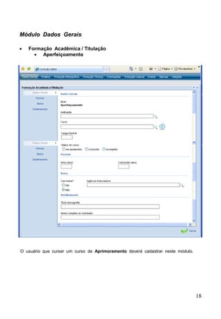 18
Módulo Dados Gerais
 Formação Acadêmica / Titulação
 Aperfeiçoamento
O usuário que cursar um curso de Aprimoramento deverá cadastrar neste módulo.
 