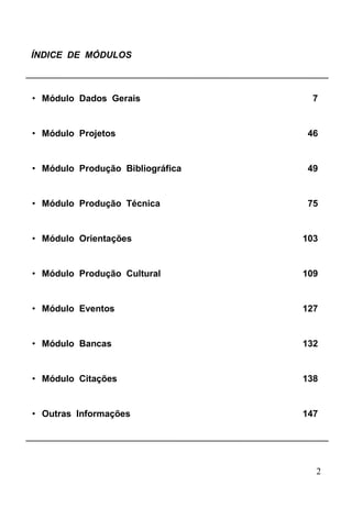 2
ÍNDICE DE MÓDULOS
• Módulo Dados Gerais 7
• Módulo Projetos 46
• Módulo Produção Bibliográfica 49
• Módulo Produção Técnica 75
• Módulo Orientações 103
• Módulo Produção Cultural 109
• Módulo Eventos 127
• Módulo Bancas 132
• Módulo Citações 138
• Outras Informações 147
 